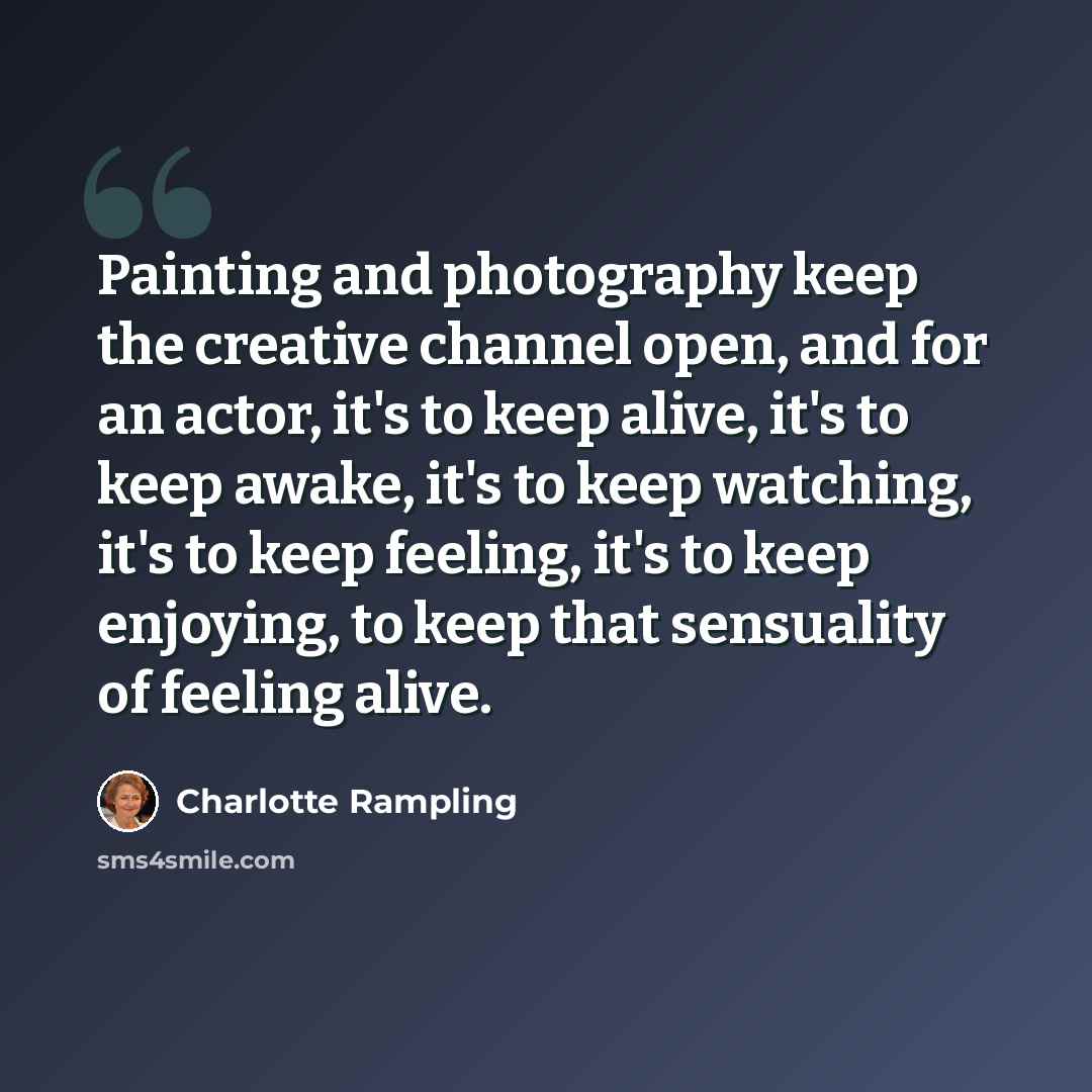 “Painting and photography keep the creative channel open, and for an actor, it's to keep alive, it's to keep awake, it's to keep watching, it's to keep feeling, it's to keep enjoying, to keep that sensuality of feeling alive.” quote by Charlotte Rampling