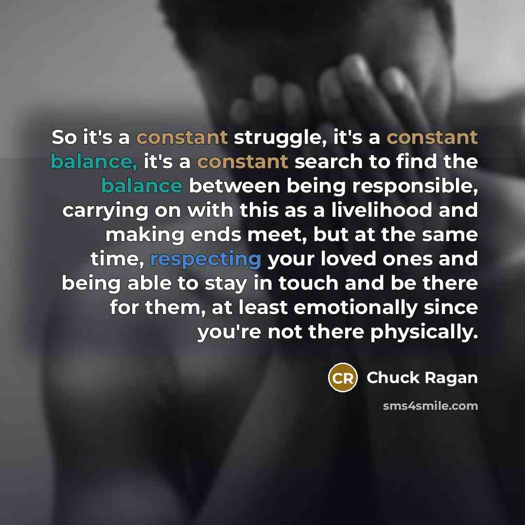 “So it's a constant struggle, it's a constant balance, it's a constant search to find the balance between being responsible, carrying on with this as a livelihood and making ends meet, but at the same time, respecting your loved ones and being able to stay in touch and be there for them, at least…” quote by Chuck Ragan