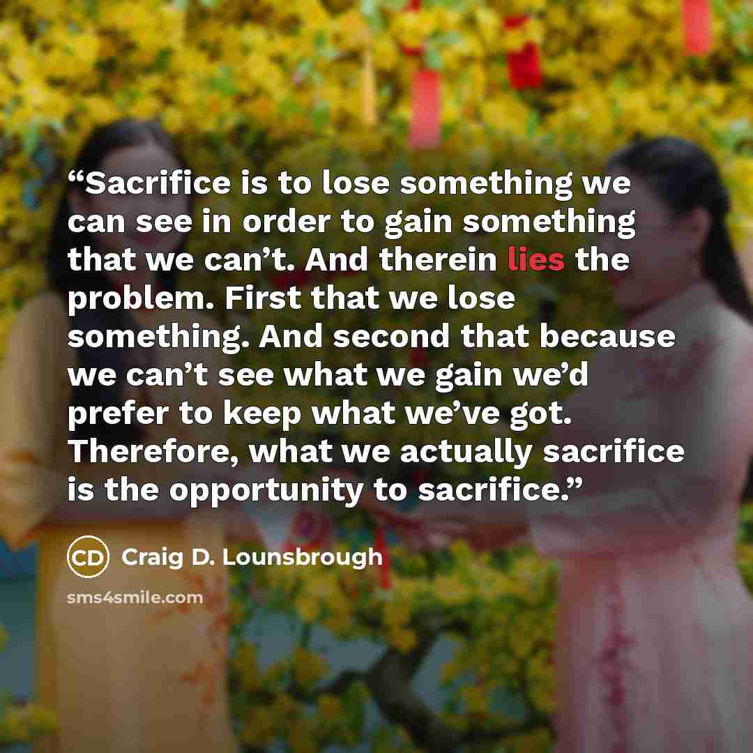 “Sacrifice is to lose something we can see in order to gain something that we can’t. And therein lies the problem. First that we lose something. And second that because we can’t see what we gain we’d prefer to keep what we’ve got. Therefore, what we actually sacrifice is the opportunity to sacrifice.” quote by Craig D. Lounsbrough