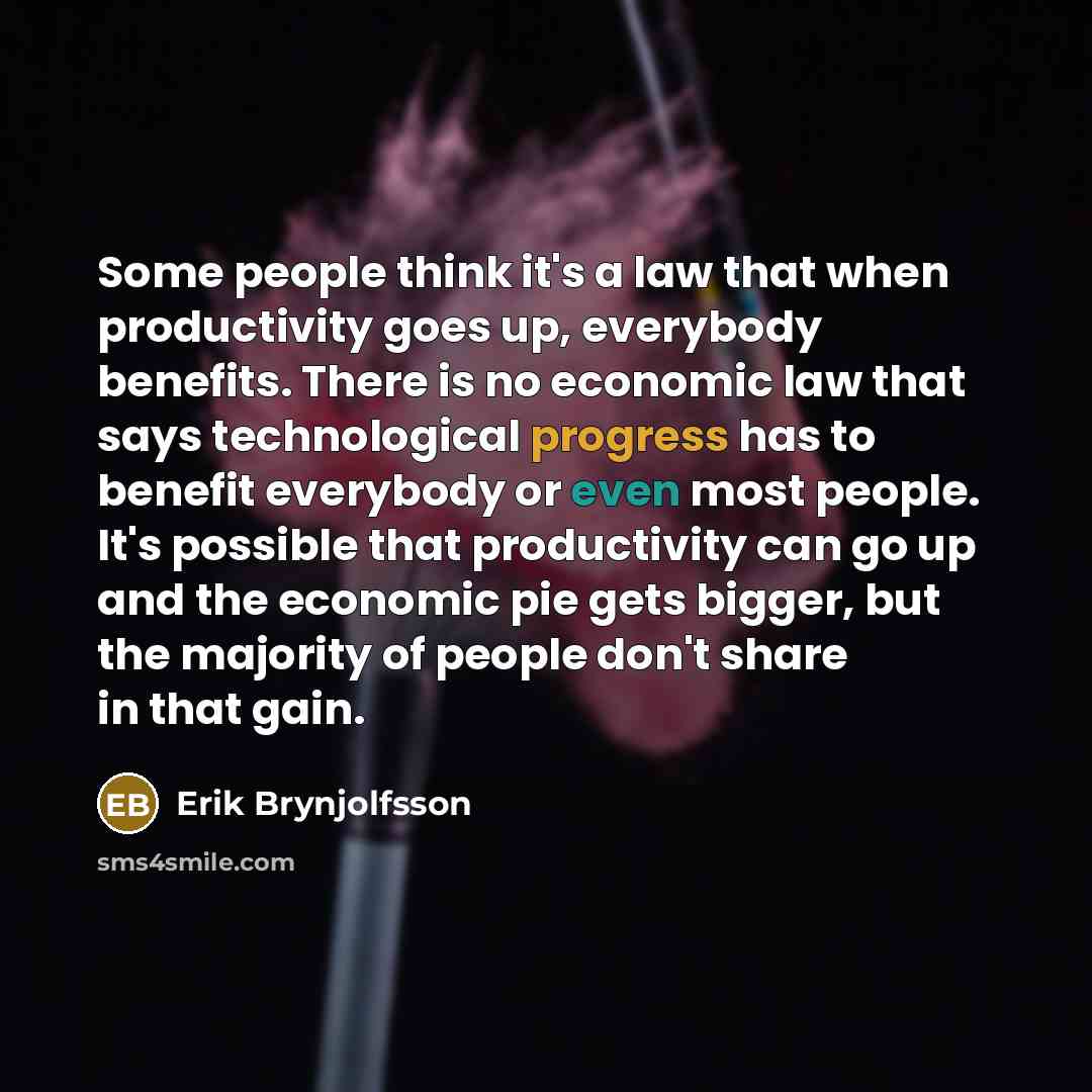 “Some people think it's a law that when productivity goes up, everybody benefits. There is no economic law that says technological progress has to benefit everybody or even most people. It's possible that productivity can go up and the economic pie gets bigger, but the majority of people don't…” quote by Erik Brynjolfsson
