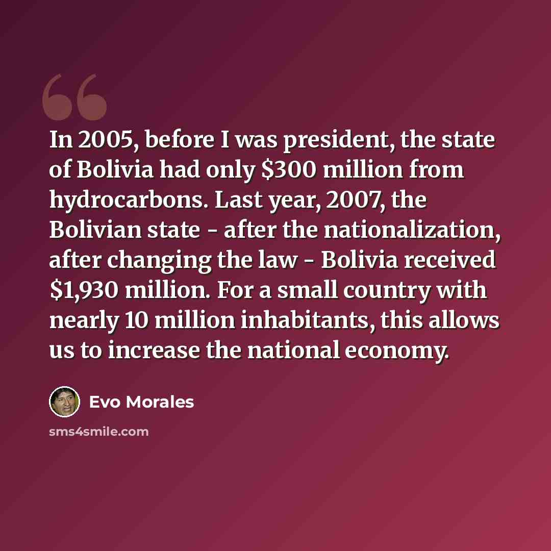 “In 2005, before I was president, the state of Bolivia had only $300 million from hydrocarbons. Last year, 2007, the Bolivian state - after the nationalization, after changing the law - Bolivia received $1,930 million. For a small country with nearly 10 million inhabitants, this allows us to…” quote by Evo Morales
