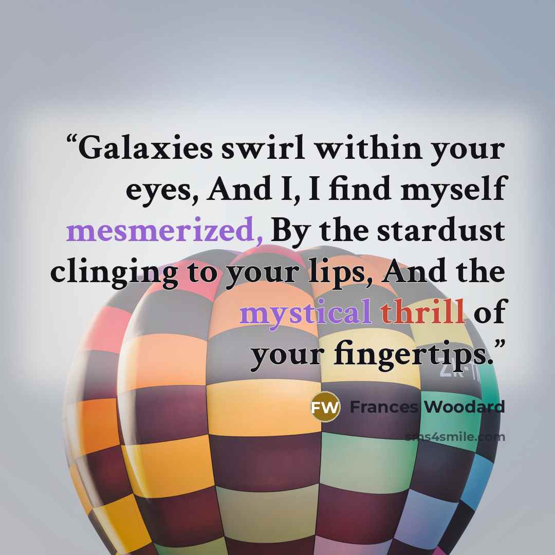 “Galaxies swirl within your eyes, And I, I find myself mesmerized, By the stardust clinging to your lips, And the mystical thrill of your fingertips.” quote by Frances Woodard