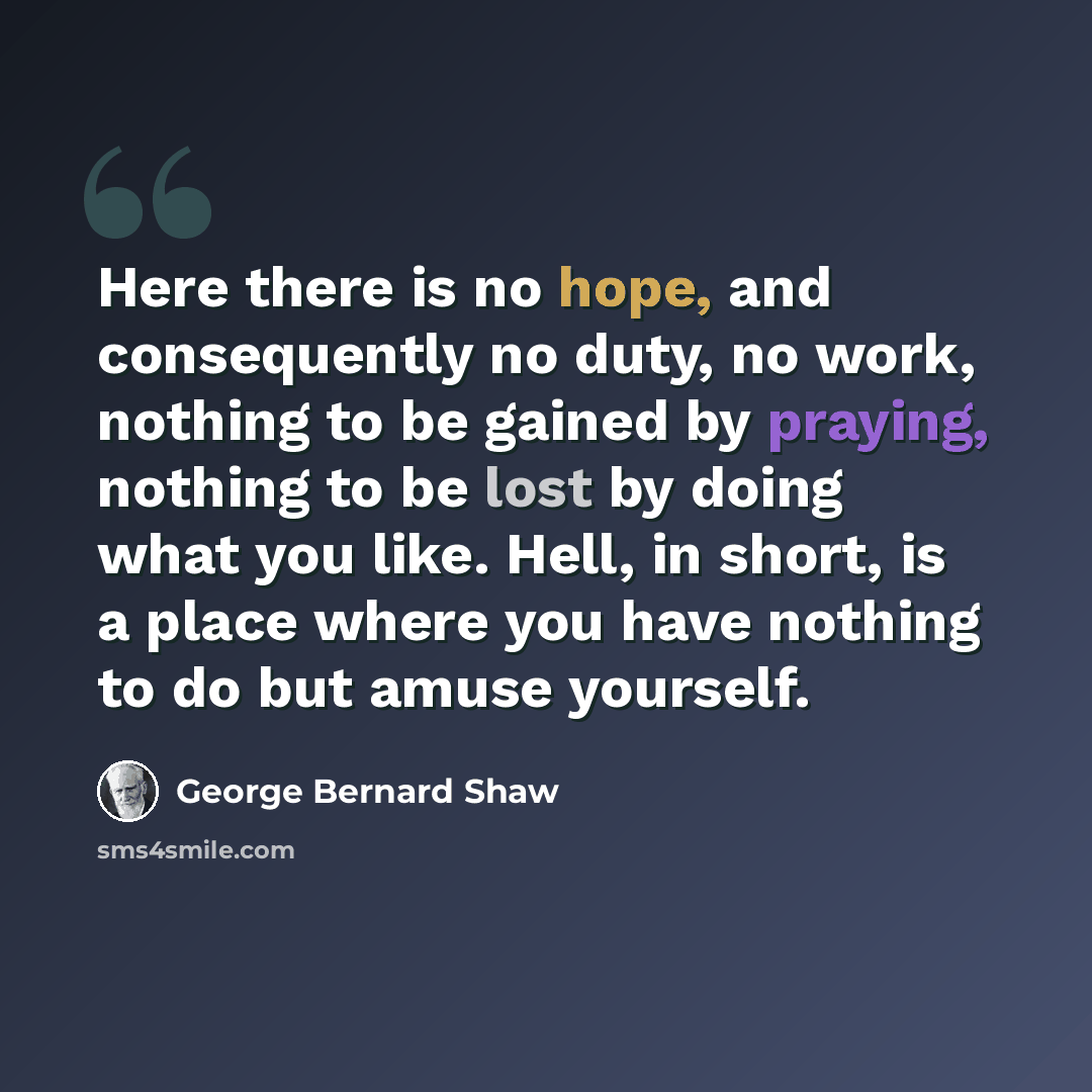 “Here there is no hope, and consequently no duty, no work, nothing to be gained by praying, nothing to be lost by doing what you like. Hell, in short, is a place where you have nothing to do but amuse yourself.” quote by George Bernard Shaw
