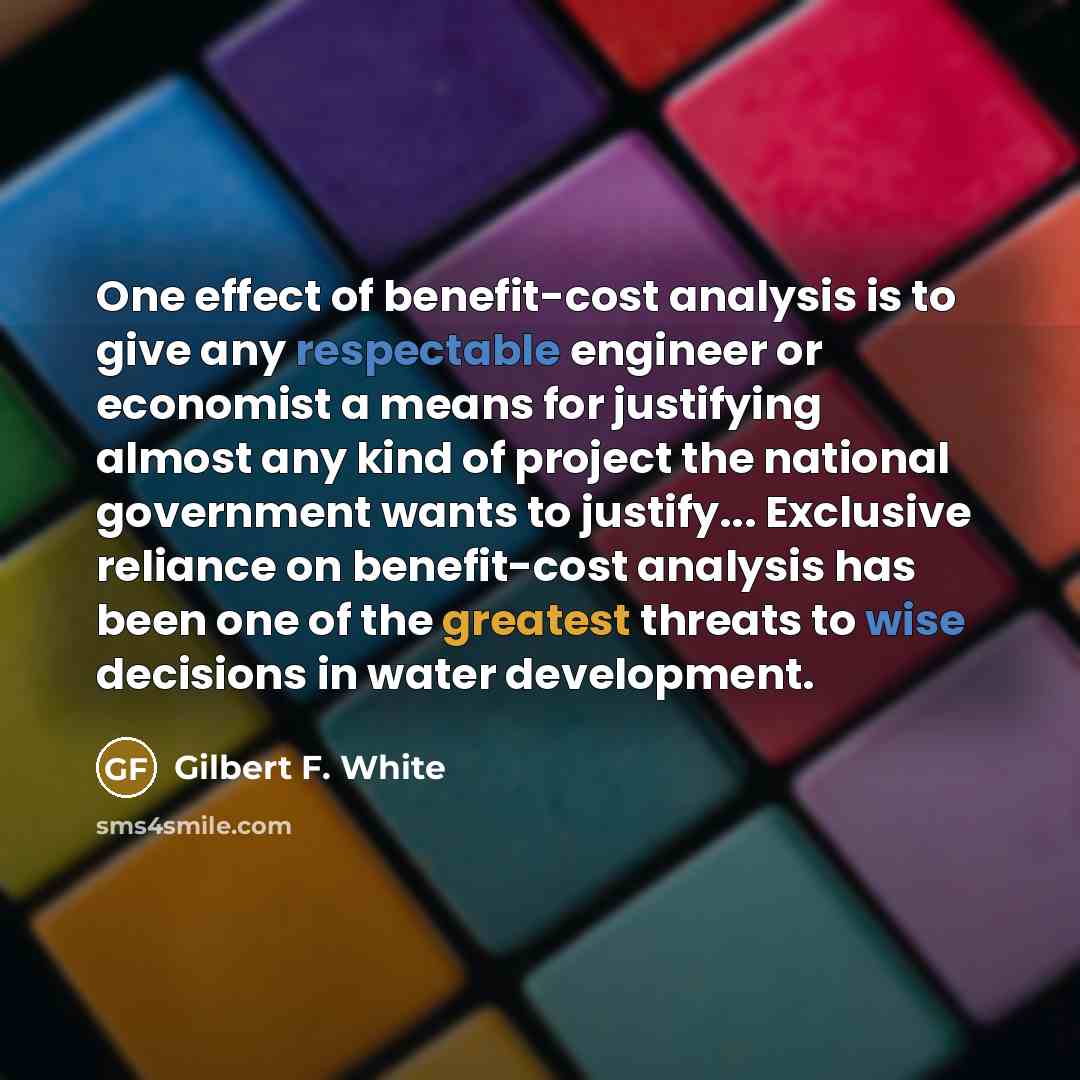 “One effect of benefit-cost analysis is to give any respectable engineer or economist a means for justifying almost any kind of project the national government wants to justify... Exclusive reliance on benefit-cost analysis has been one of the greatest threats to wise decisions in water development.” quote by Gilbert F. White