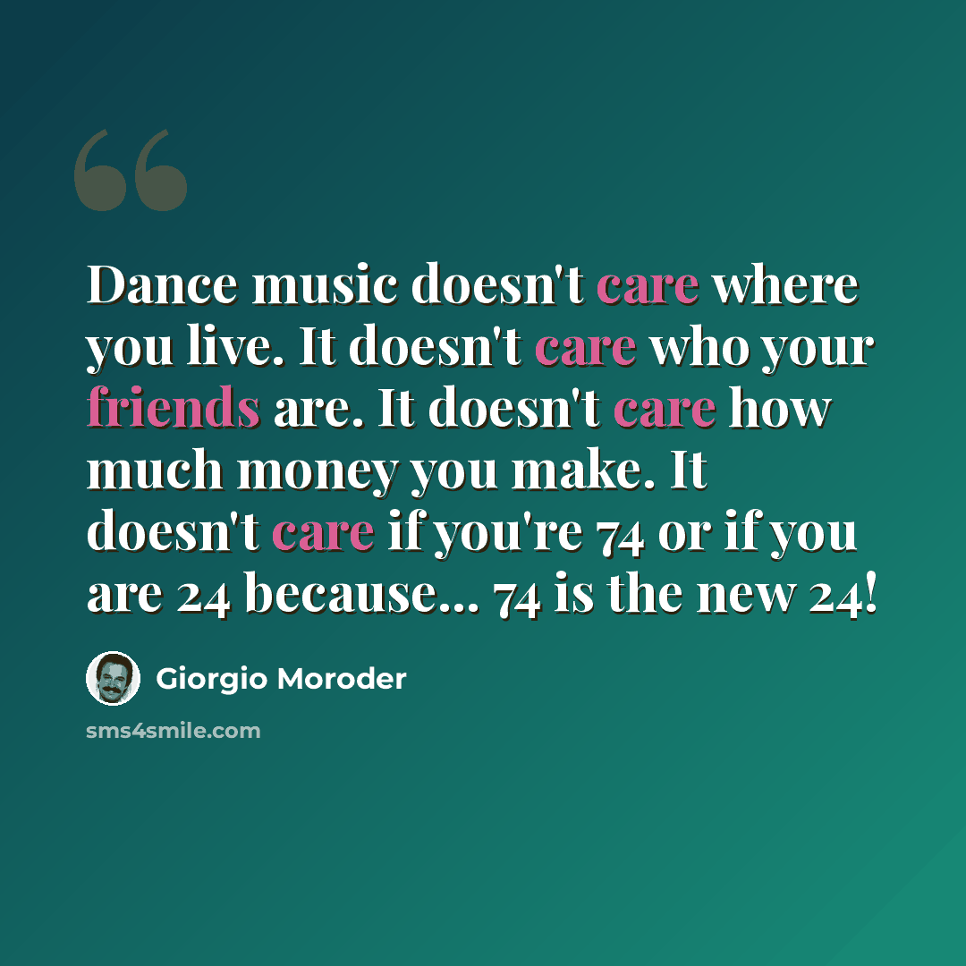 “Dance music doesn't care where you live. It doesn't care who your friends are. It doesn't care how much money you make. It doesn't care if you're 74 or if you are 24 because... 74 is the new 24!” quote by Giorgio Moroder