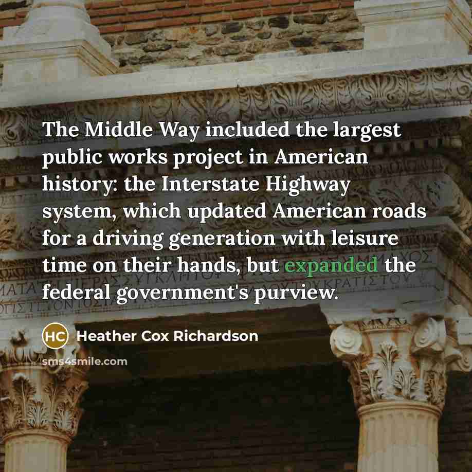“The Middle Way included the largest public works project in American history: the Interstate Highway system, which updated American roads for a driving generation with leisure time on their hands, but expanded the federal government's purview.” quote by Heather Cox Richardson
