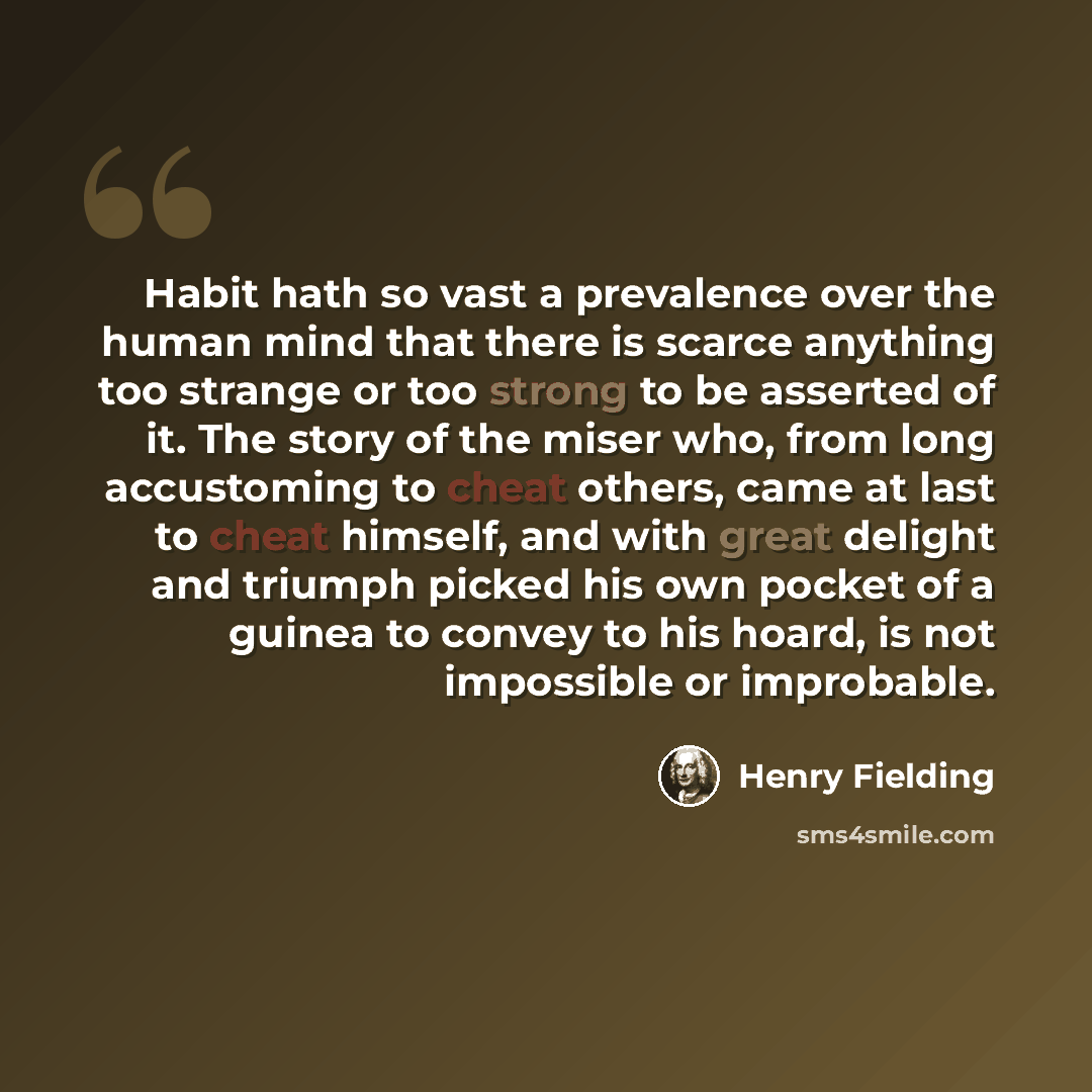 “Habit hath so vast a prevalence over the human mind that there is scarce anything too strange or too strong to be asserted of it. The story of the miser who, from long accustoming to cheat others, came at last to cheat himself, and with great delight and triumph picked his own pocket of a guinea…” quote by Henry Fielding