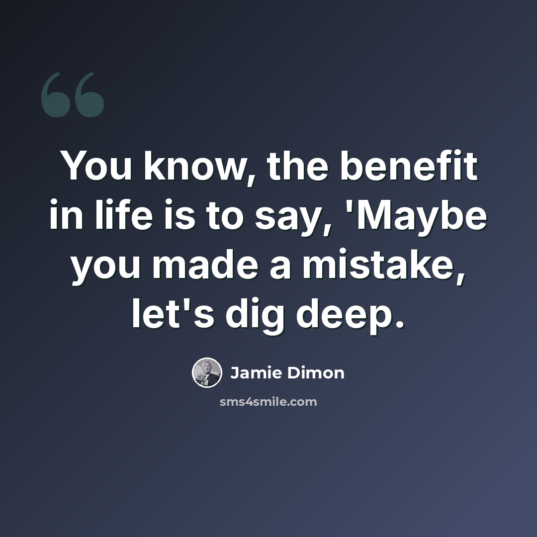 “You know, the benefit in life is to say, 'Maybe you made a mistake, let's dig deep.” quote by Jamie Dimon