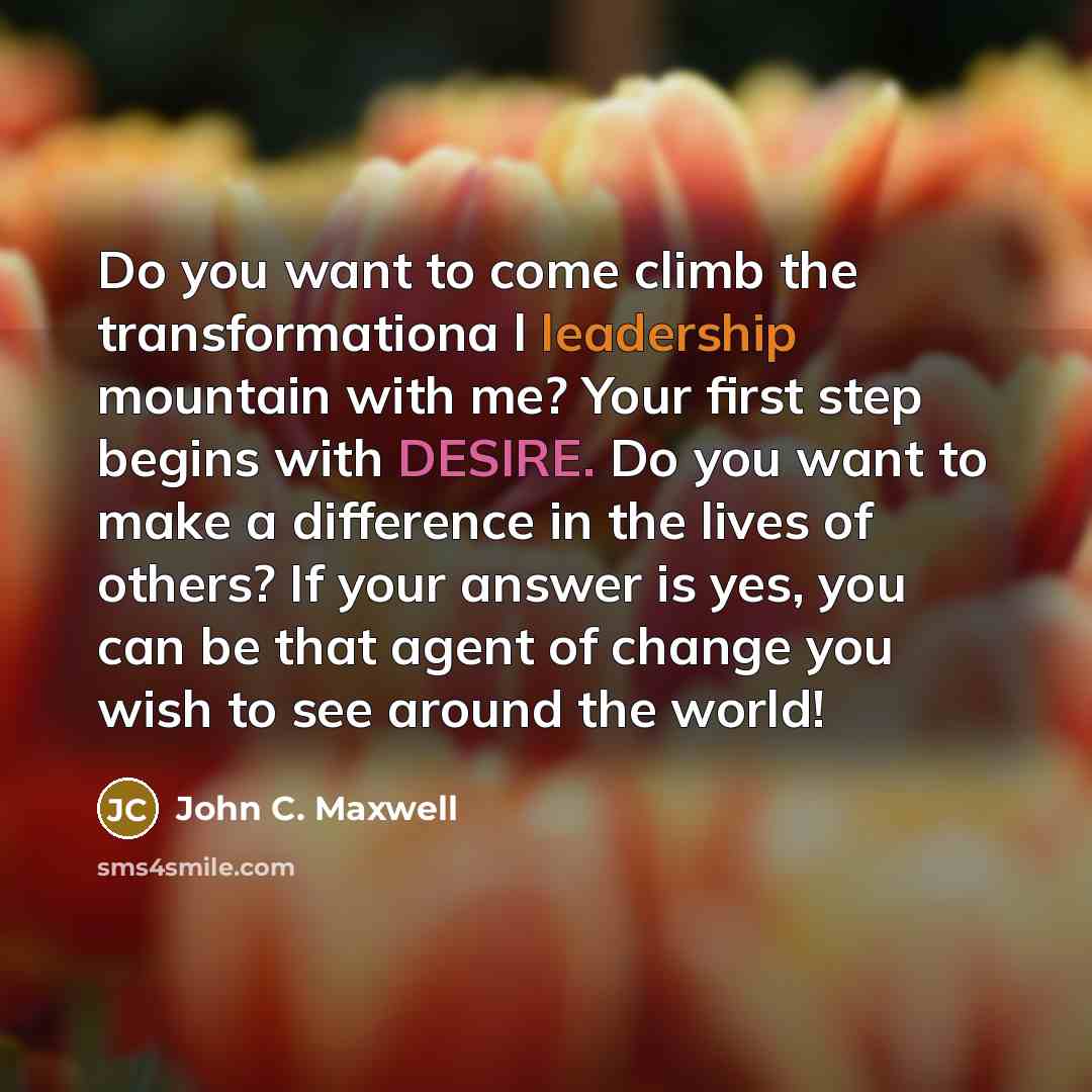 “Do you want to come climb the transformationa l leadership mountain with me? Your first step begins with DESIRE. Do you want to make a difference in the lives of others? If your answer is yes, you can be that agent of change you wish to see around the world!” quote by John C. Maxwell