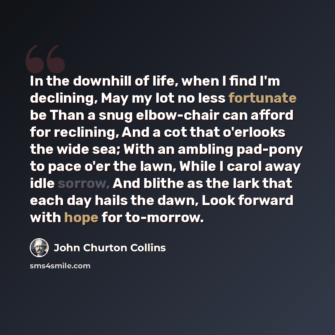 “In the downhill of life, when I find I'm declining, May my lot no less fortunate be Than a snug elbow-chair can afford for reclining, And a cot that o'erlooks the wide sea; With an ambling pad-pony to pace o'er the lawn, While I carol away idle sorrow, And blithe as the lark that each day hails…” quote by John Churton Collins