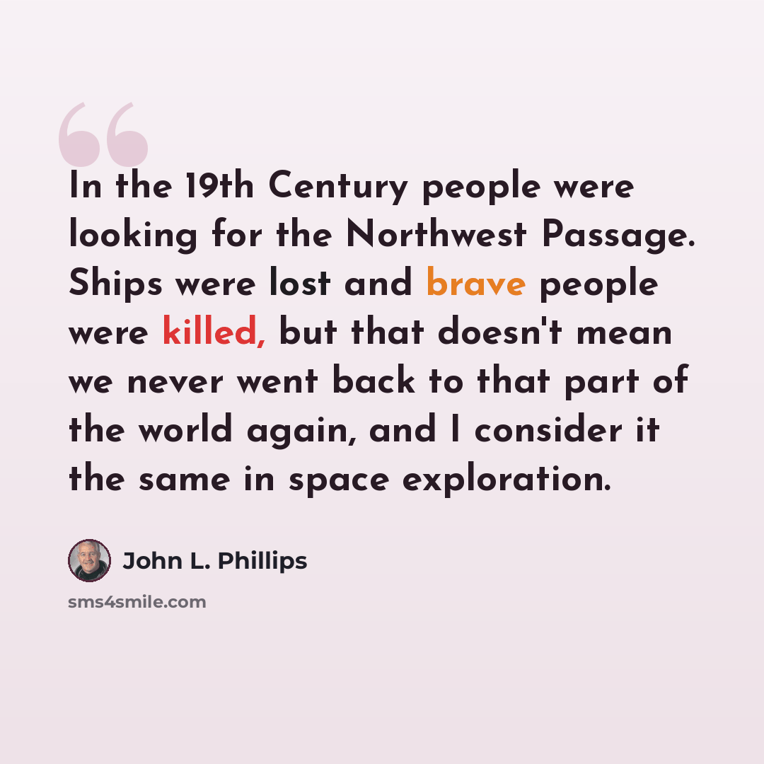 “In the 19th Century people were looking for the Northwest Passage. Ships were lost and brave people were killed, but that doesn't mean we never went back to that part of the world again, and I consider it the same in space exploration.” quote by John L. Phillips