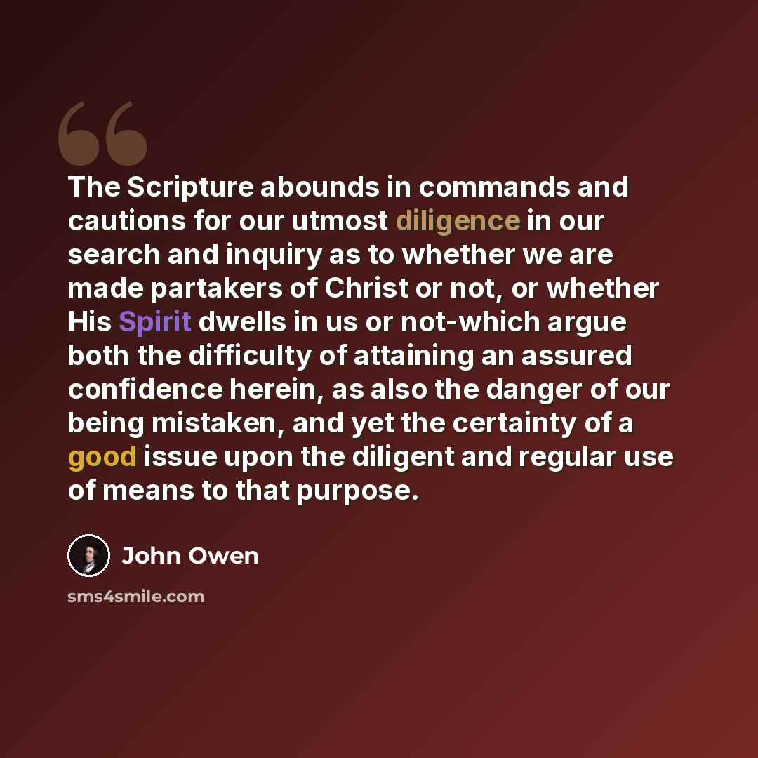 “The Scripture abounds in commands and cautions for our utmost diligence in our search and inquiry as to whether we are made partakers of Christ or not, or whether His Spirit dwells in us or not-which argue both the difficulty of attaining an assured confidence herein, as also the danger of our…” quote by John Owen