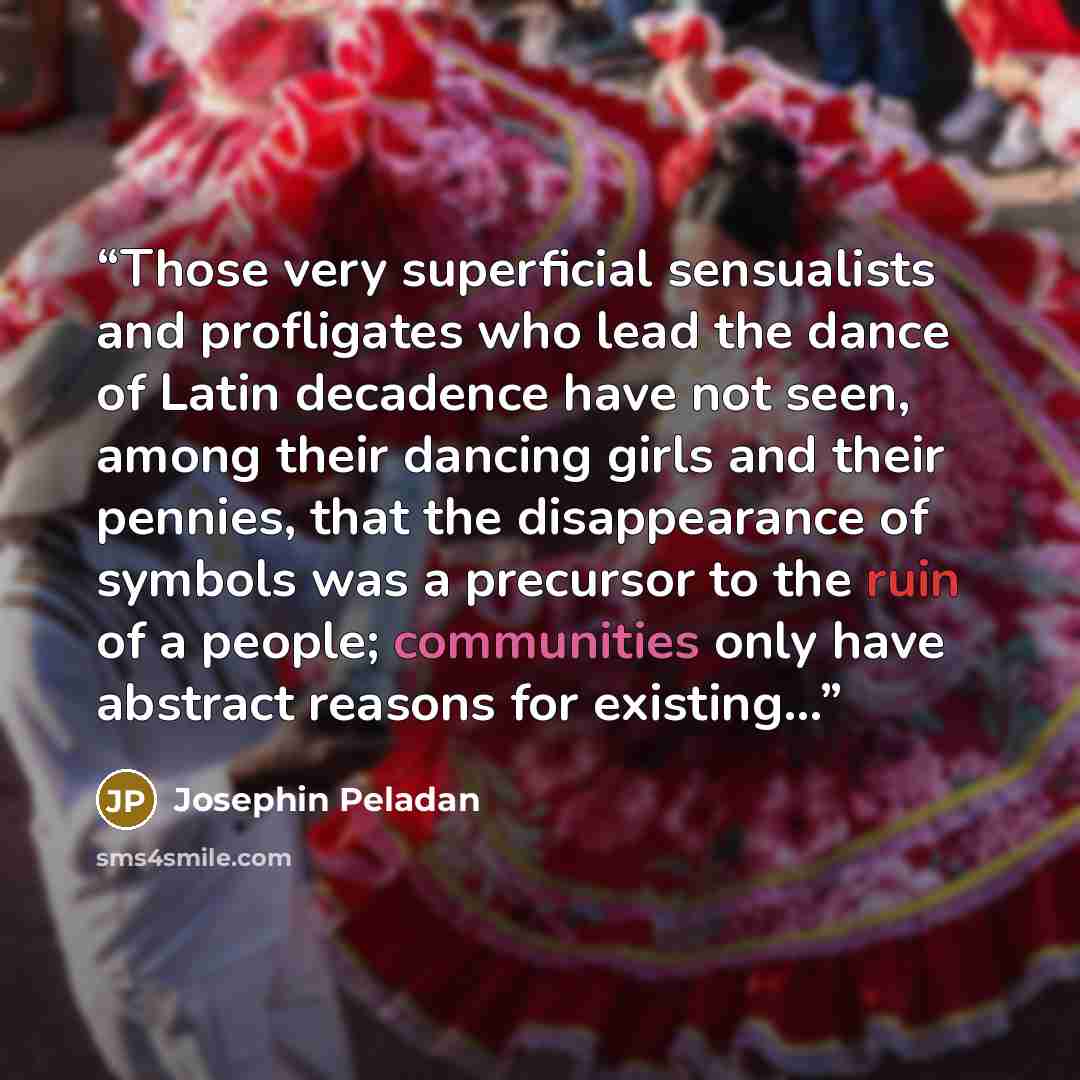 “Those very superficial sensualists and profligates who lead the dance of Latin decadence have not seen, among their dancing girls and their pennies, that the disappearance of symbols was a precursor to the ruin of a people; communities only have abstract reasons for existing...” quote by Josephin Peladan