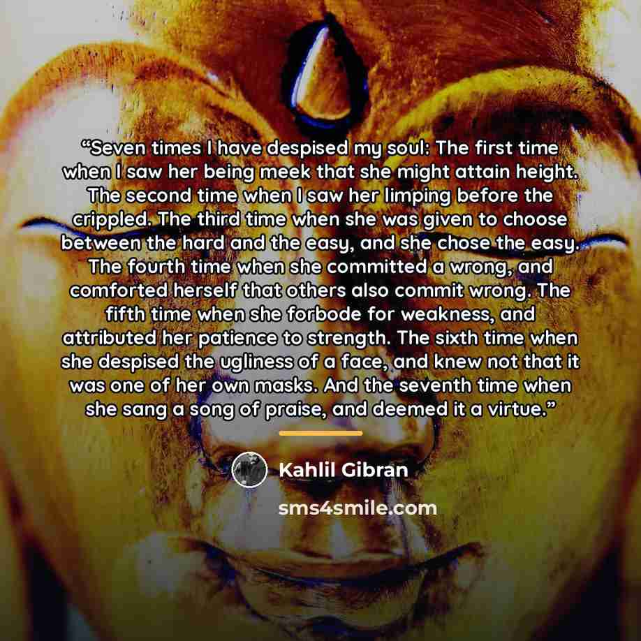 “Seven times I have despised my soul: The first time when I saw her being meek that she might attain height. The second time when I saw her limping before the crippled. The third time when she was given to choose between the hard and the easy, and she chose the easy. The fourth time when she…” quote by Kahlil Gibran