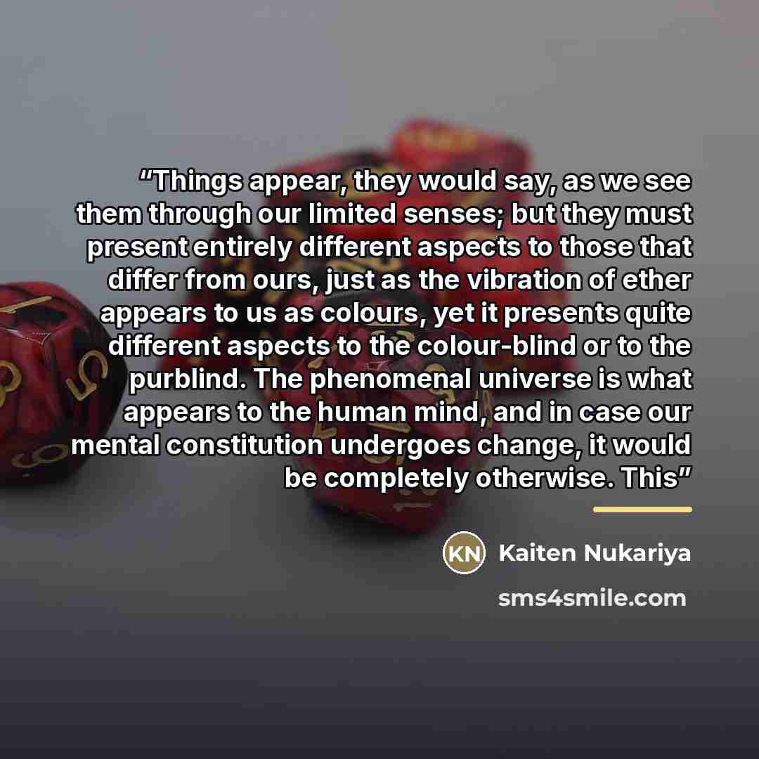 “Things appear, they would say, as we see them through our limited senses; but they must present entirely different aspects to those that differ from ours, just as the vibration of ether appears to us as colours, yet it presents quite different aspects to the colour-blind or to the purblind. The…” quote by Kaiten Nukariya