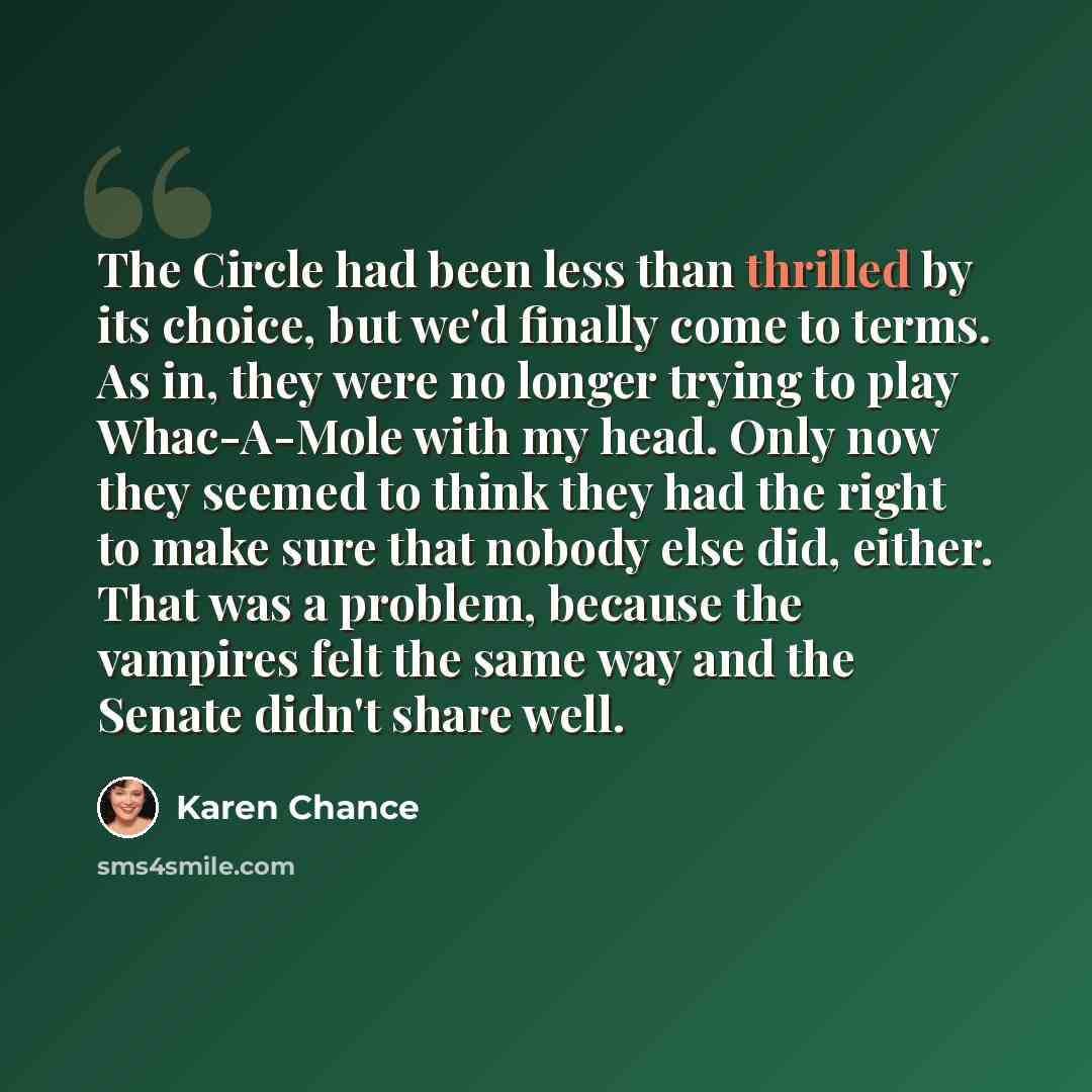 “The Circle had been less than thrilled by its choice, but we'd finally come to terms. As in, they were no longer trying to play Whac-A-Mole with my head. Only now they seemed to think they had the right to make sure that nobody else did, either. That was a problem, because the vampires felt the…” quote by Karen Chance