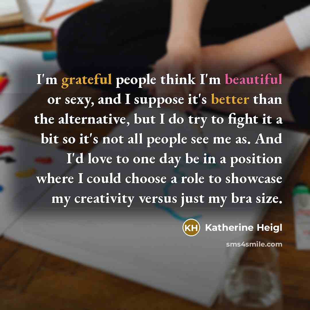 “I'm grateful people think I'm beautiful or sexy, and I suppose it's better than the alternative, but I do try to fight it a bit so it's not all people see me as. And I'd love to one day be in a position where I could choose a role to showcase my creativity versus just my bra size.” quote by Katherine Heigl