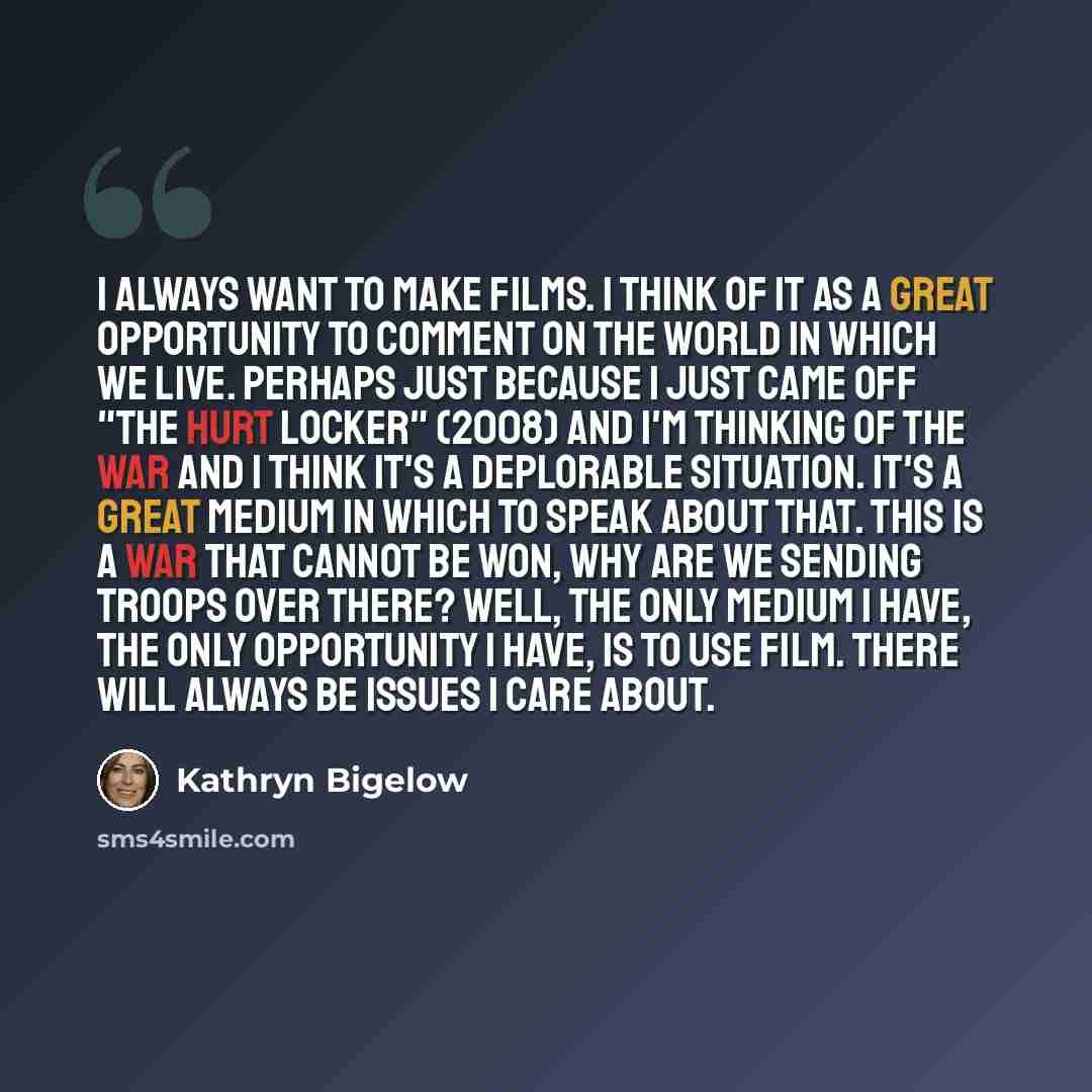 “I always want to make films. I think of it as a great opportunity to comment on the world in which we live. Perhaps just because I just came off "The Hurt Locker" (2008) and I'm thinking of the war and I think it's a deplorable situation. It's a great medium in which to speak about that. This is a…” quote by Kathryn Bigelow