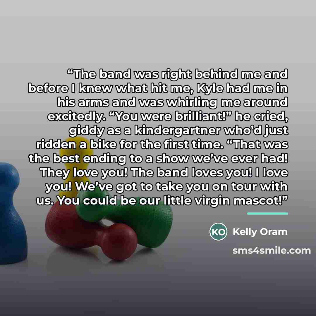 “The band was right behind me and before I knew what hit me, Kyle had me in his arms and was whirling me around excitedly. “You were brilliant!” he cried, giddy as a kindergartner who’d just ridden a bike for the first time. “That was the best ending to a show we’ve ever had! They love you! The…” quote by Kelly Oram
