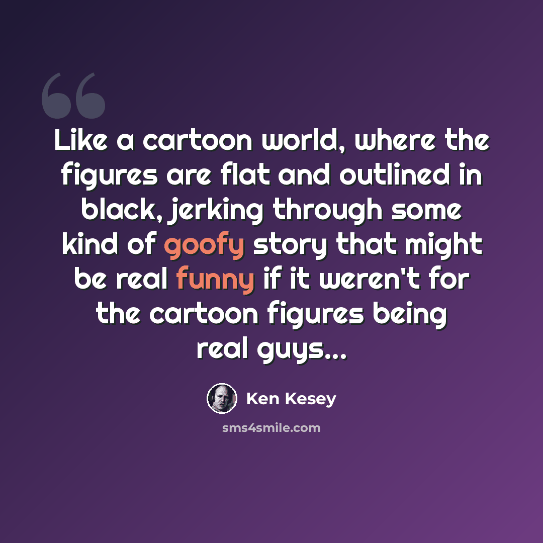 “Like a cartoon world, where the figures are flat and outlined in black, jerking through some kind of goofy story that might be real funny if it weren't for the cartoon figures being real guys...” quote by Ken Kesey