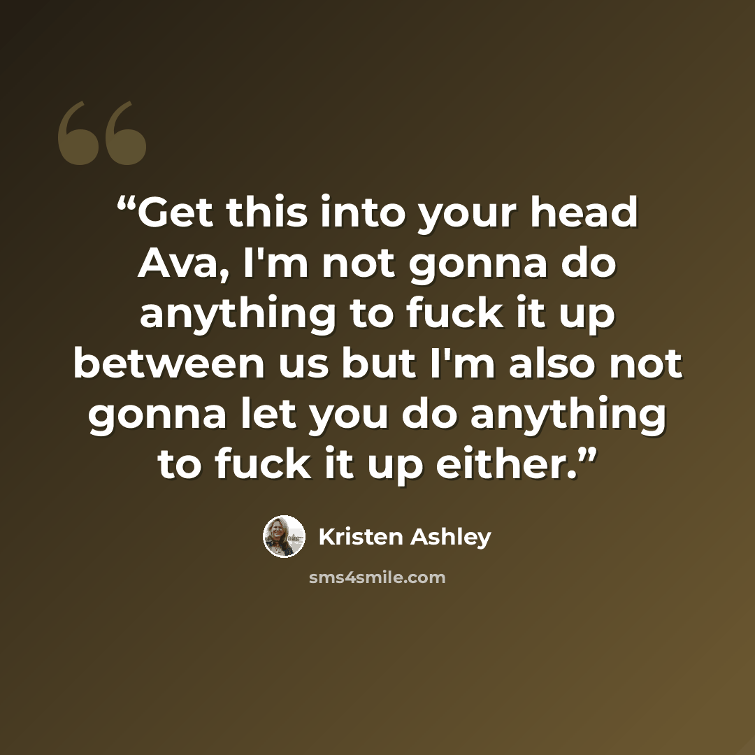 “Get this into your head Ava, I'm not gonna do anything to fuck it up between us but I'm also not gonna let you do anything to fuck it up either.” quote by Kristen Ashley