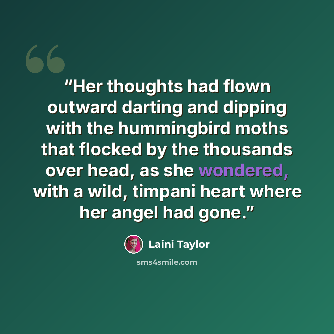 “Her thoughts had flown outward darting and dipping with the hummingbird moths that flocked by the thousands over head, as she wondered, with a wild, timpani heart where her angel had gone.” quote by Laini Taylor