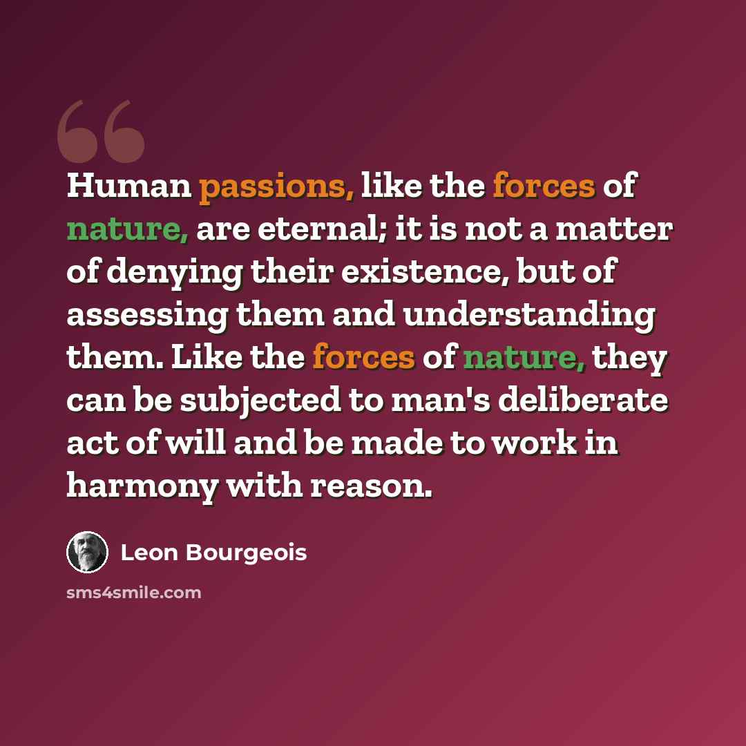 “Human passions, like the forces of nature, are eternal; it is not a matter of denying their existence, but of assessing them and understanding them. Like the forces of nature, they can be subjected to man's deliberate act of will and be made to work in harmony with reason.” quote by Leon Bourgeois