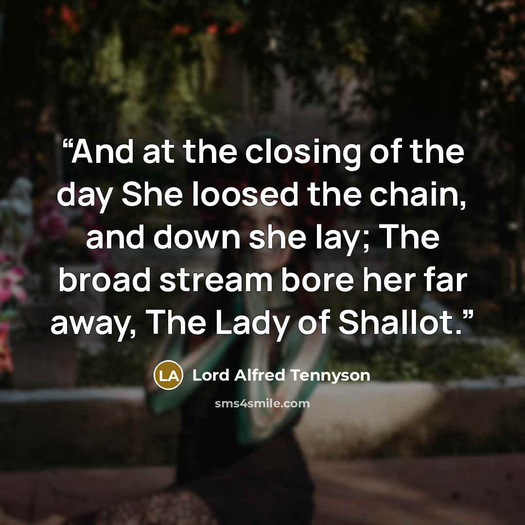 “And at the closing of the day She loosed the chain, and down she lay; The broad stream bore her far away, The Lady of Shallot.” quote by Lord Alfred Tennyson