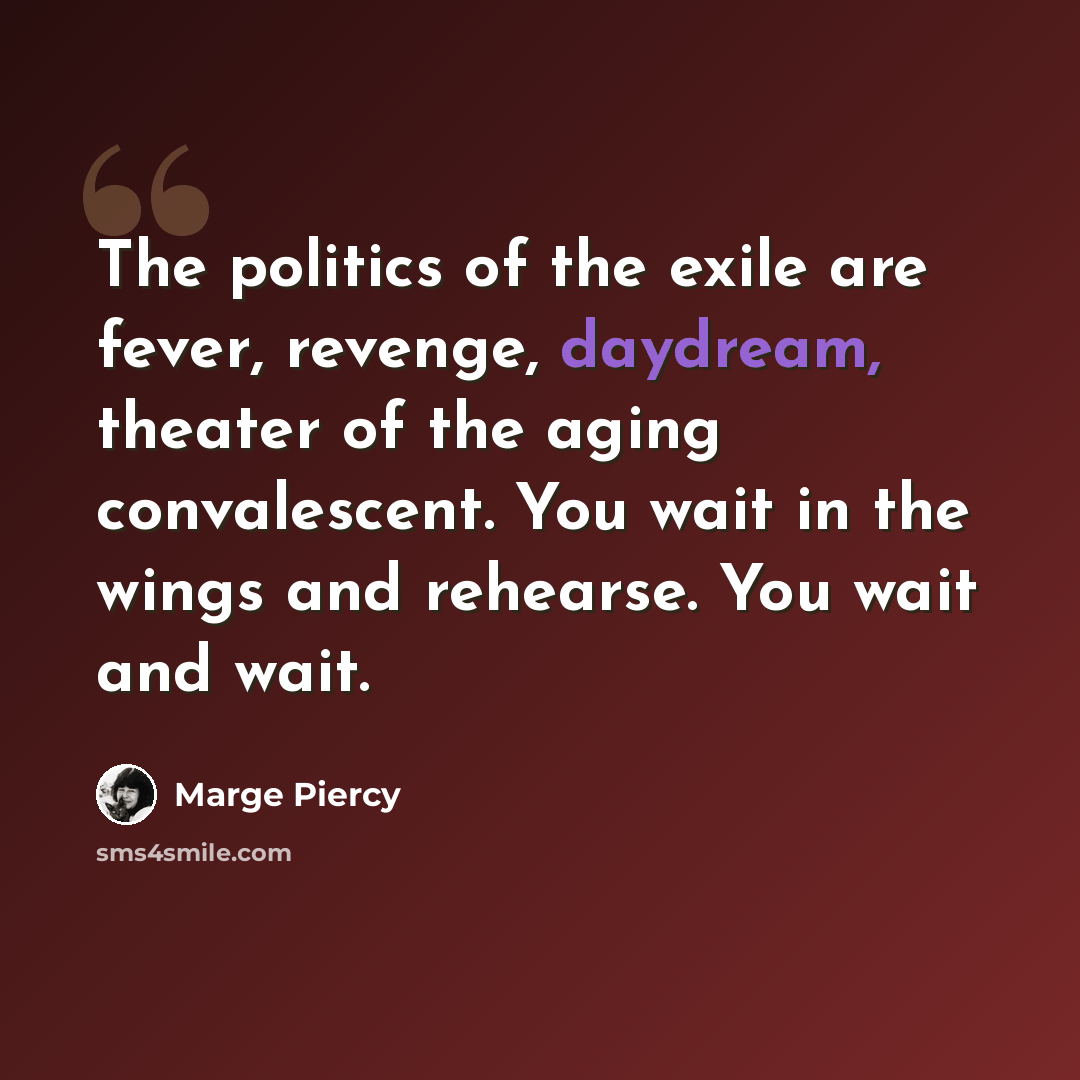 “The politics of the exile are fever, revenge, daydream, theater of the aging convalescent. You wait in the wings and rehearse. You wait and wait.” quote by Marge Piercy