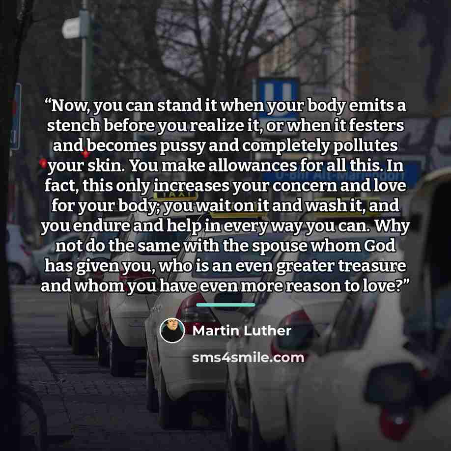 “Now, you can stand it when your body emits a stench before you realize it, or when it festers and becomes pussy and completely pollutes your skin. You make allowances for all this. In fact, this only increases your concern and love for your body; you wait on it and wash it, and you endure and help…” quote by Martin Luther