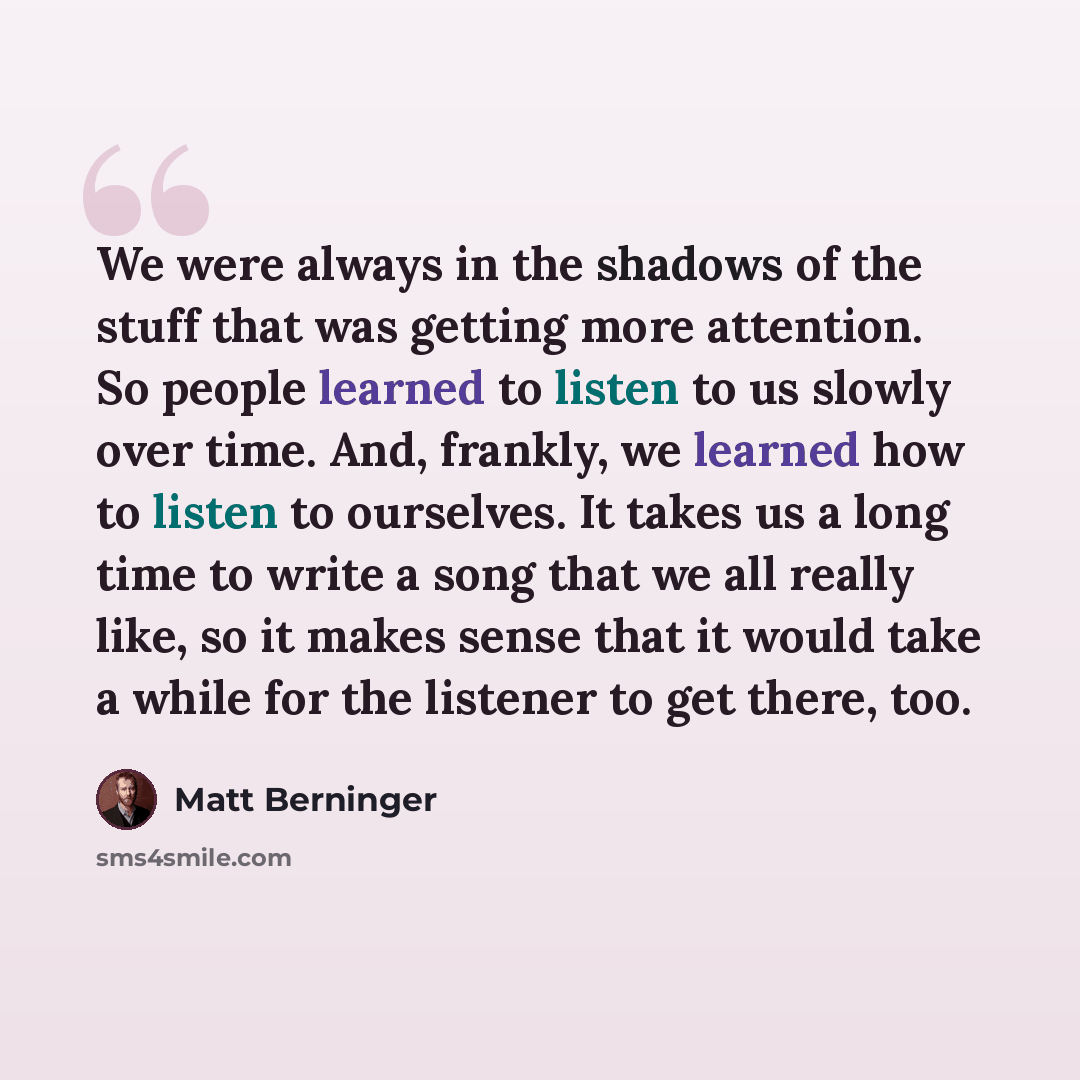 “We were always in the shadows of the stuff that was getting more attention. So people learned to listen to us slowly over time. And, frankly, we learned how to listen to ourselves. It takes us a long time to write a song that we all really like, so it makes sense that it would take a while for the…” quote by Matt Berninger