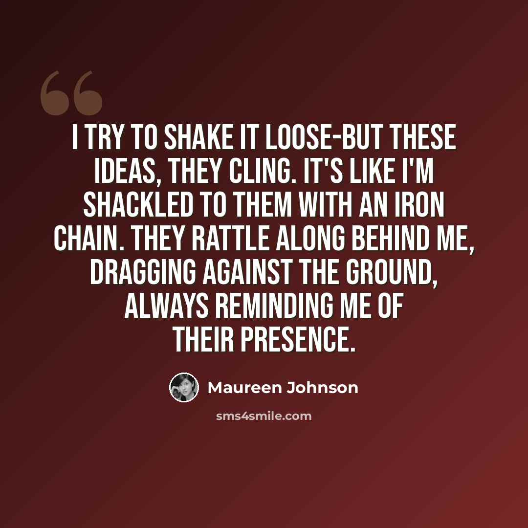 “I try to shake it loose-but these ideas, they cling. It's like I'm shackled to them with an iron chain. They rattle along behind me, dragging against the ground, always reminding me of their presence.” quote by Maureen Johnson