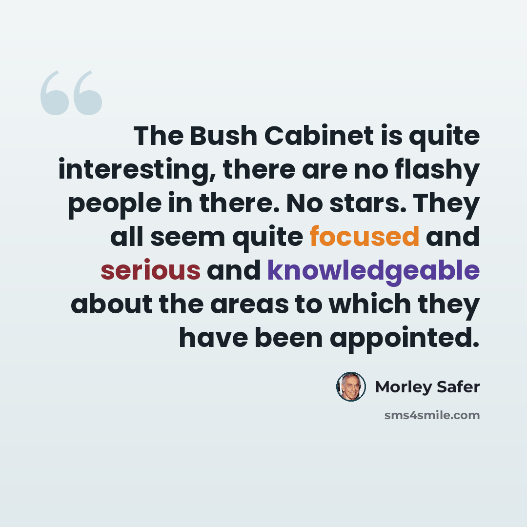 “The Bush Cabinet is quite interesting, there are no flashy people in there. No stars. They all seem quite focused and serious and knowledgeable about the areas to which they have been appointed.” quote by Morley Safer