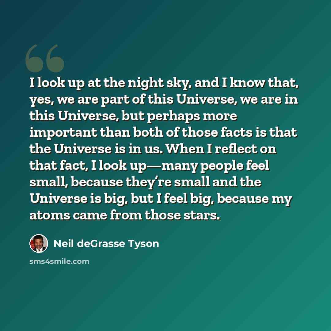 “I look up at the night sky, and I know that, yes, we are part of this Universe, we are in this Universe, but perhaps more important than both of those facts is that the Universe is in us. When I reflect on that fact, I look up—many people feel small, because they’re small and the Universe is big…” quote by Neil deGrasse Tyson