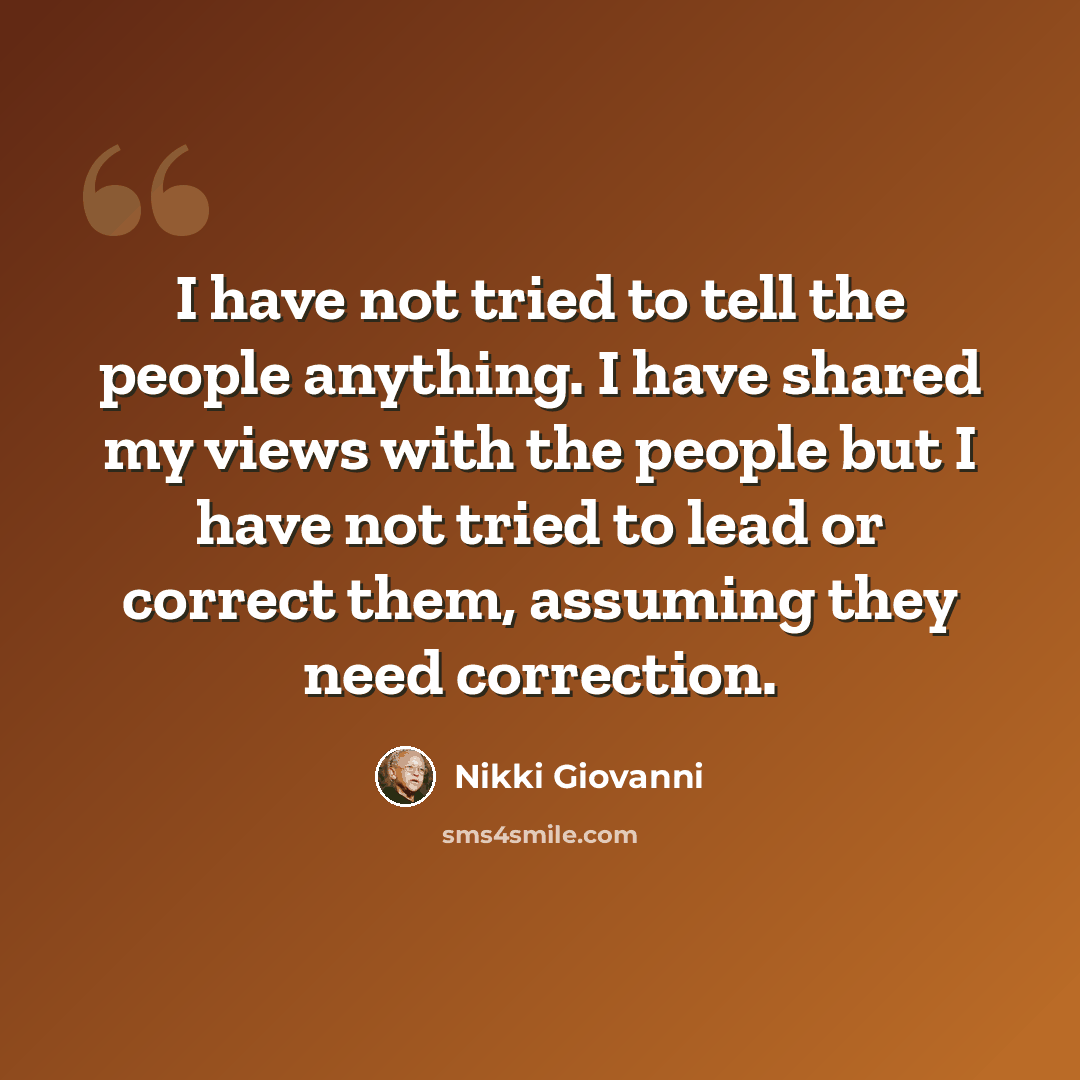 “I have not tried to tell the people anything. I have shared my views with the people but I have not tried to lead or correct them, assuming they need correction.” quote by Nikki Giovanni