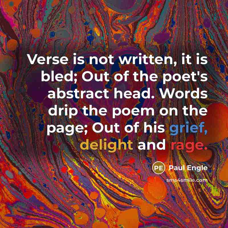 “Verse is not written, it is bled; Out of the poet's abstract head. Words drip the poem on the page; Out of his grief, delight and rage.” quote by Paul Engle