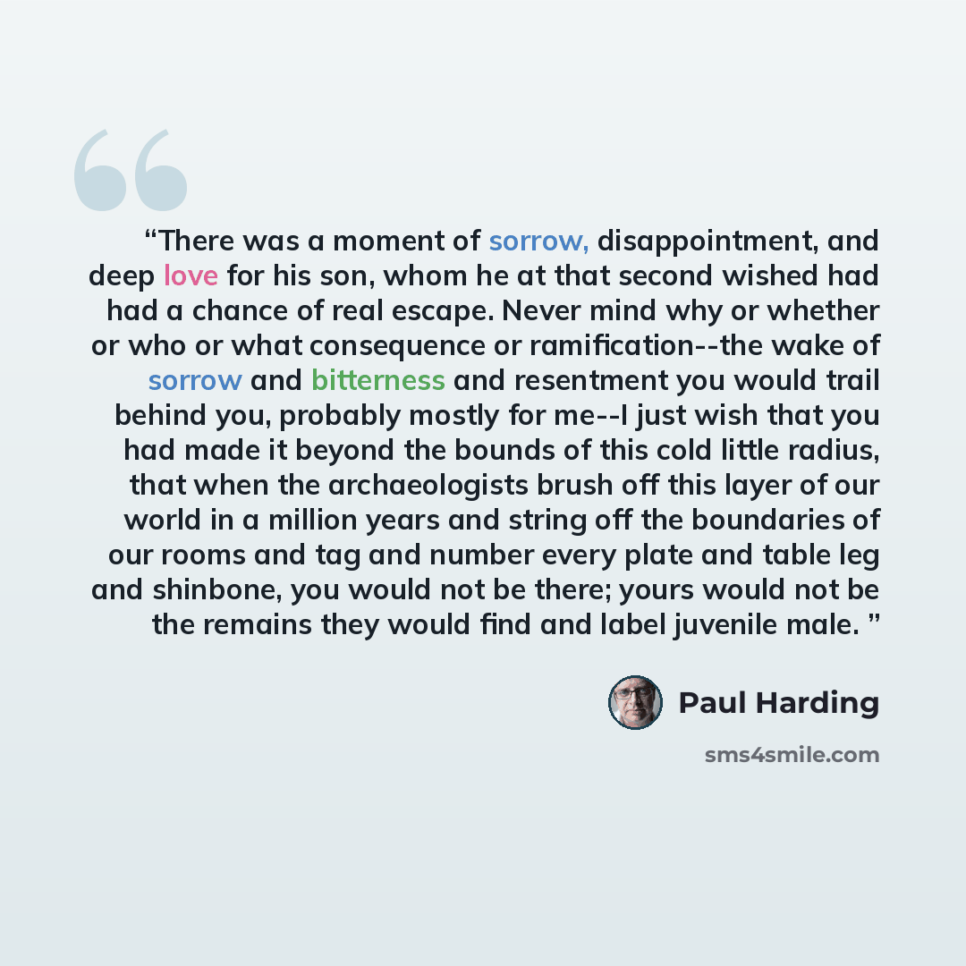 “There was a moment of sorrow, disappointment, and deep love for his son, whom he at that second wished had had a chance of real escape. Never mind why or whether or who or what consequence or ramification--the wake of sorrow and bitterness and resentment you would trail behind you, probably mostly…” quote by Paul Harding