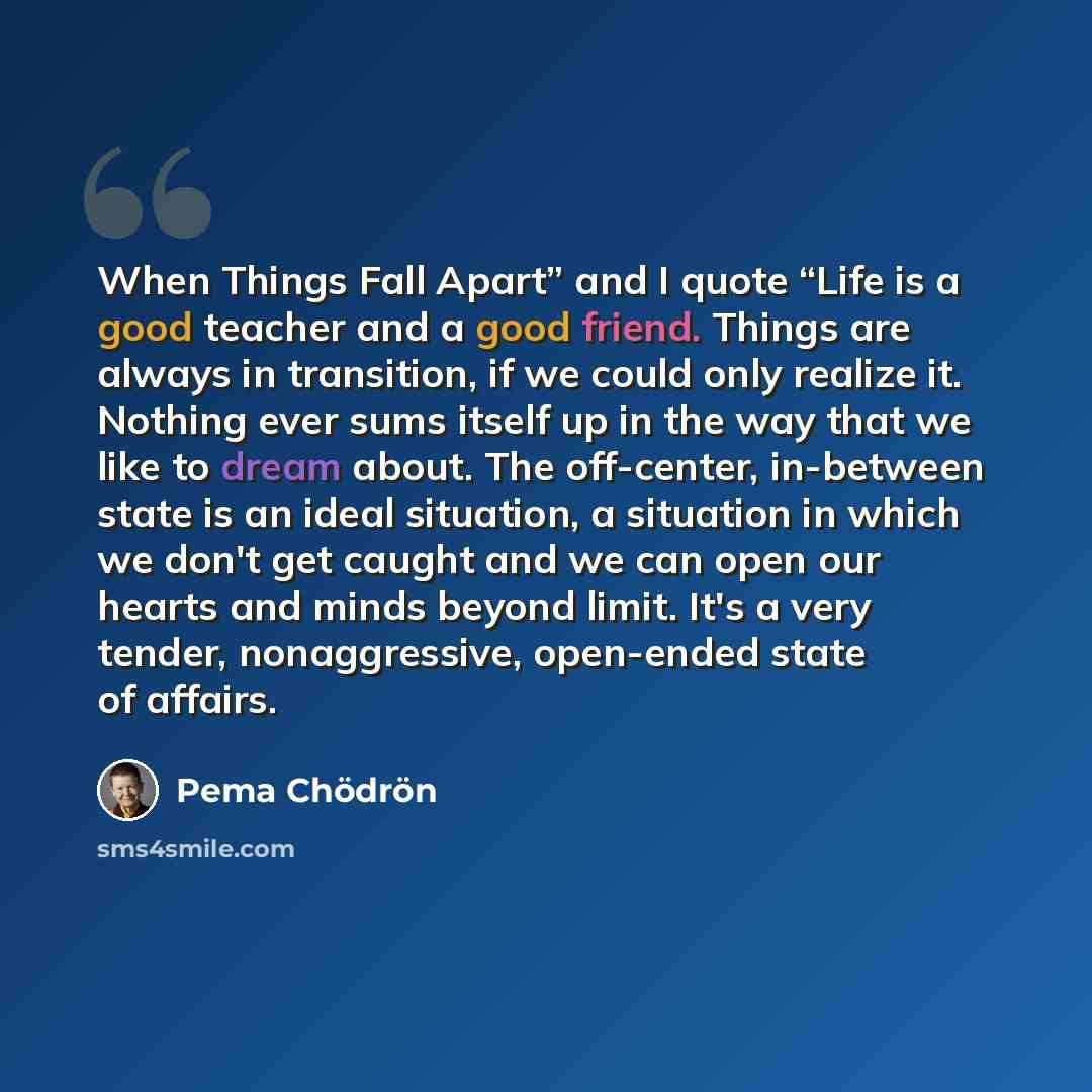“When Things Fall Apart” and I quote “Life is a good teacher and a good friend. Things are always in transition, if we could only realize it. Nothing ever sums itself up in the way that we like to dream about. The off-center, in-between state is an ideal situation, a situation in which we don't get…” quote by Pema Chodron