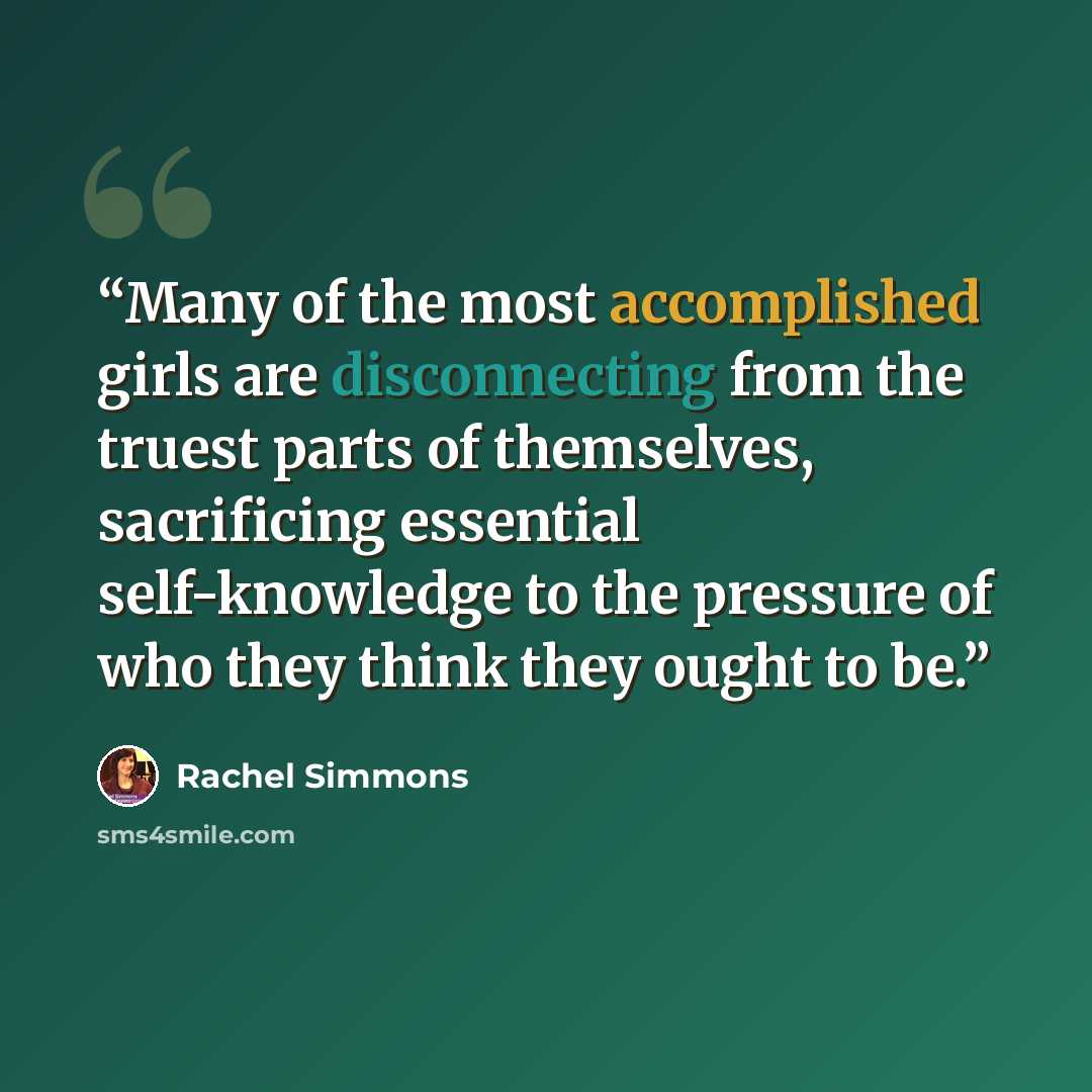 “Many of the most accomplished girls are disconnecting from the truest parts of themselves, sacrificing essential self-knowledge to the pressure of who they think they ought to be.” quote by Rachel Simmons