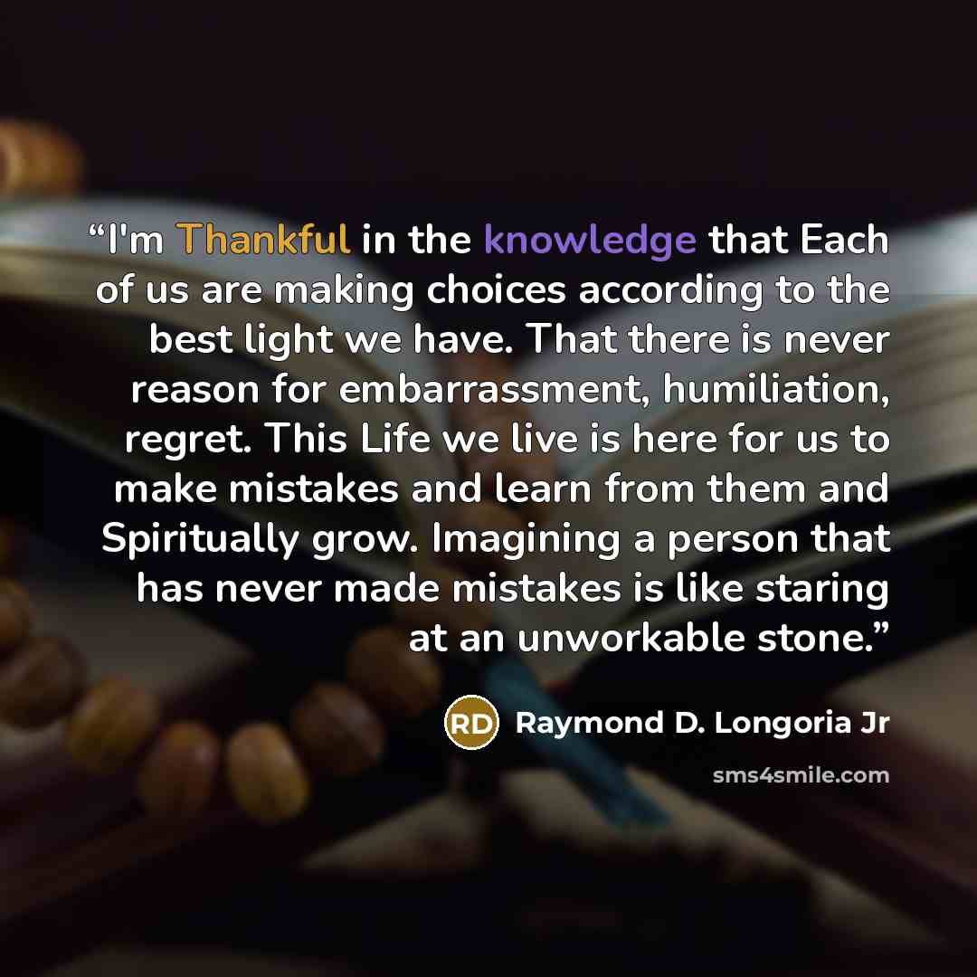 “I'm Thankful in the knowledge that Each of us are making choices according to the best light we have. That there is never reason for embarrassment, humiliation, regret. This Life we live is here for us to make mistakes and learn from them and Spiritually grow. Imagining a person that has never…” quote by Raymond D. Longoria Jr