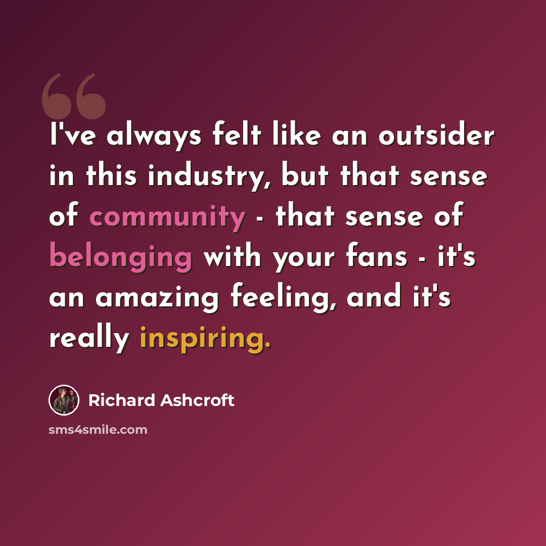 “I've always felt like an outsider in this industry, but that sense of community - that sense of belonging with your fans - it's an amazing feeling, and it's really inspiring.” quote by Richard Ashcroft