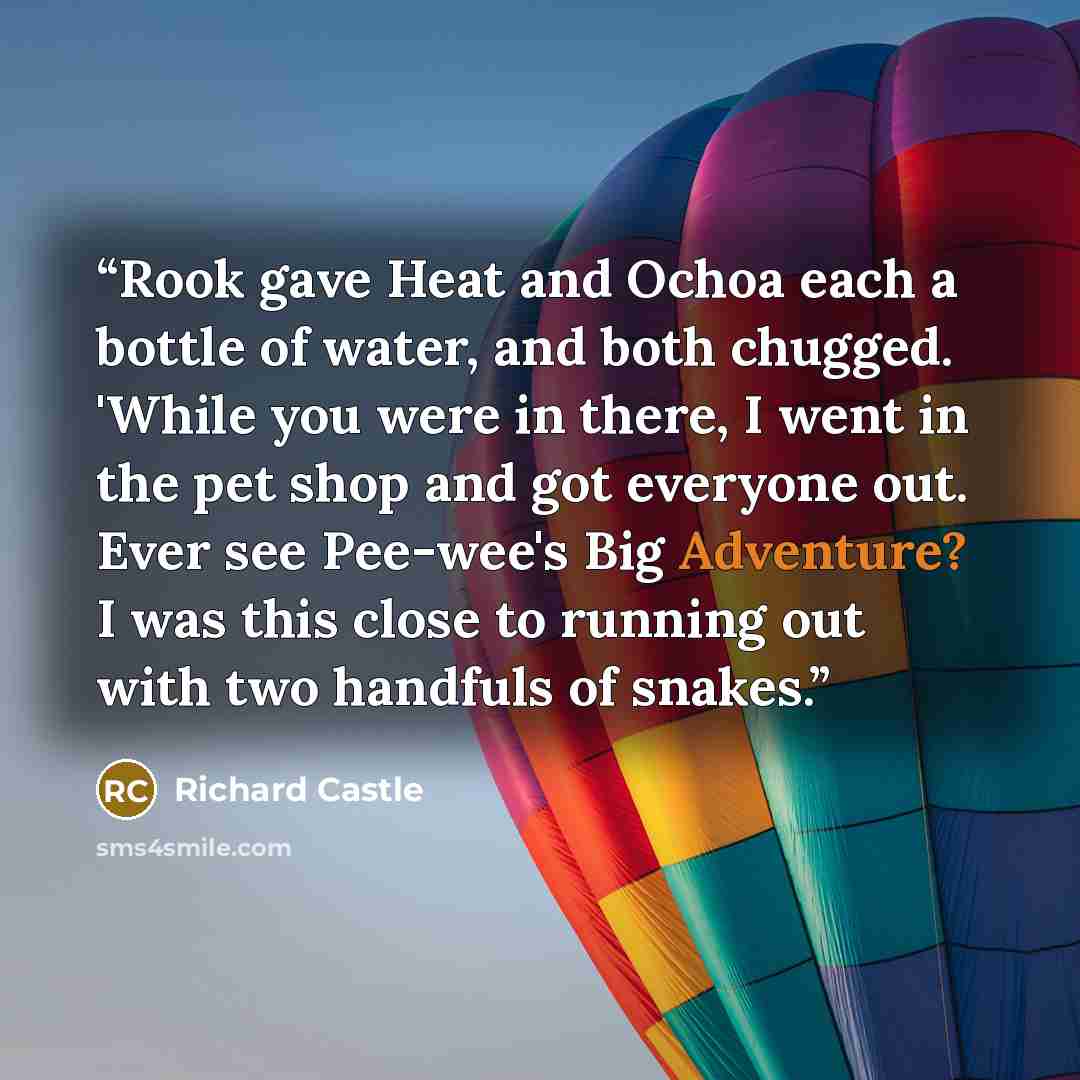 “Rook gave Heat and Ochoa each a bottle of water, and both chugged. 'While you were in there, I went in the pet shop and got everyone out. Ever see Pee-wee's Big Adventure? I was this close to running out with two handfuls of snakes.” quote by Richard Castle