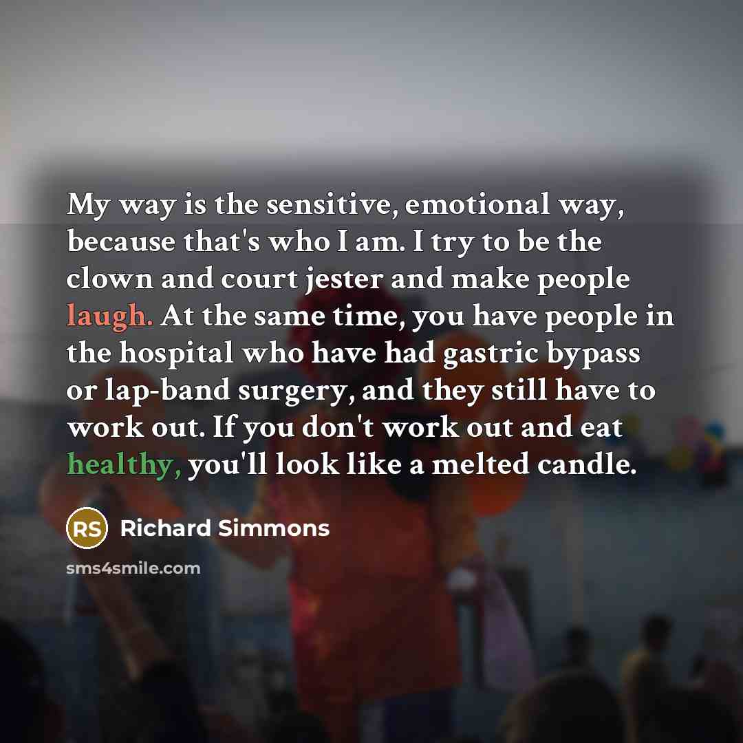 “My way is the sensitive, emotional way, because that's who I am. I try to be the clown and court jester and make people laugh. At the same time, you have people in the hospital who have had gastric bypass or lap-band surgery, and they still have to work out. If you don't work out and eat healthy…” quote by Richard Simmons