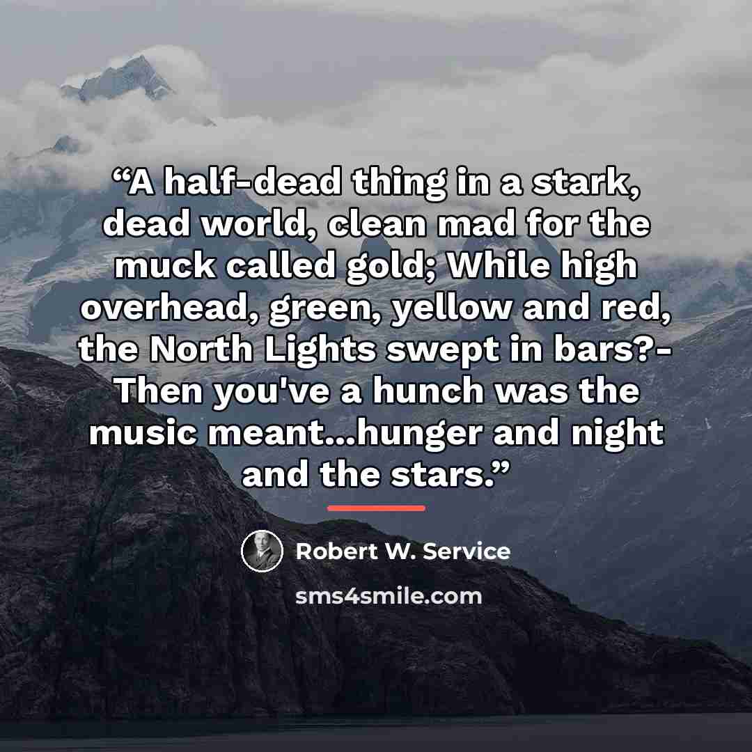 “A half-dead thing in a stark, dead world, clean mad for the muck called gold; While high overhead, green, yellow and red, the North Lights swept in bars?- Then you've a hunch was the music meant...hunger and night and the stars.” quote by Robert W. Service