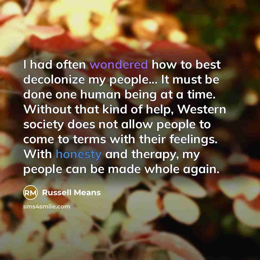 “I had often wondered how to best decolonize my people... It must be done one human being at a time. Without that kind of help, Western society does not allow people to come to terms with their feelings. With honesty and therapy, my people can be made whole again.” quote by Russell Means