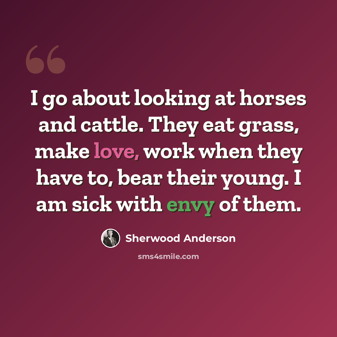 “I go about looking at horses and cattle. They eat grass, make love, work when they have to, bear their young. I am sick with envy of them.” quote by Sherwood Anderson