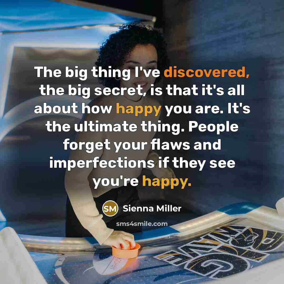 “The big thing I've discovered, the big secret, is that it's all about how happy you are. It's the ultimate thing. People forget your flaws and imperfections if they see you're happy.” quote by Sienna Miller