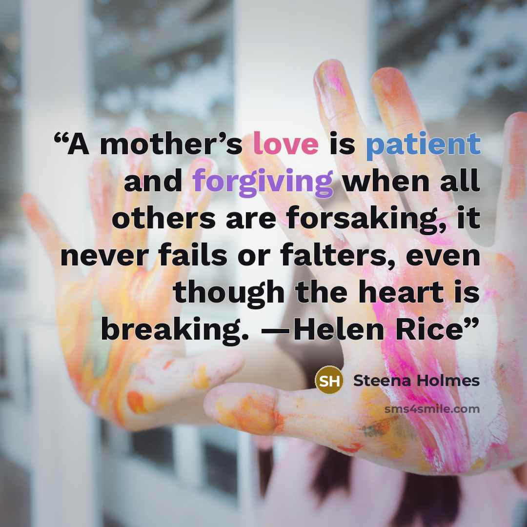 “A mother’s love is patient and forgiving when all others are forsaking, it never fails or falters, even though the heart is breaking. —Helen Rice” quote by Steena Holmes