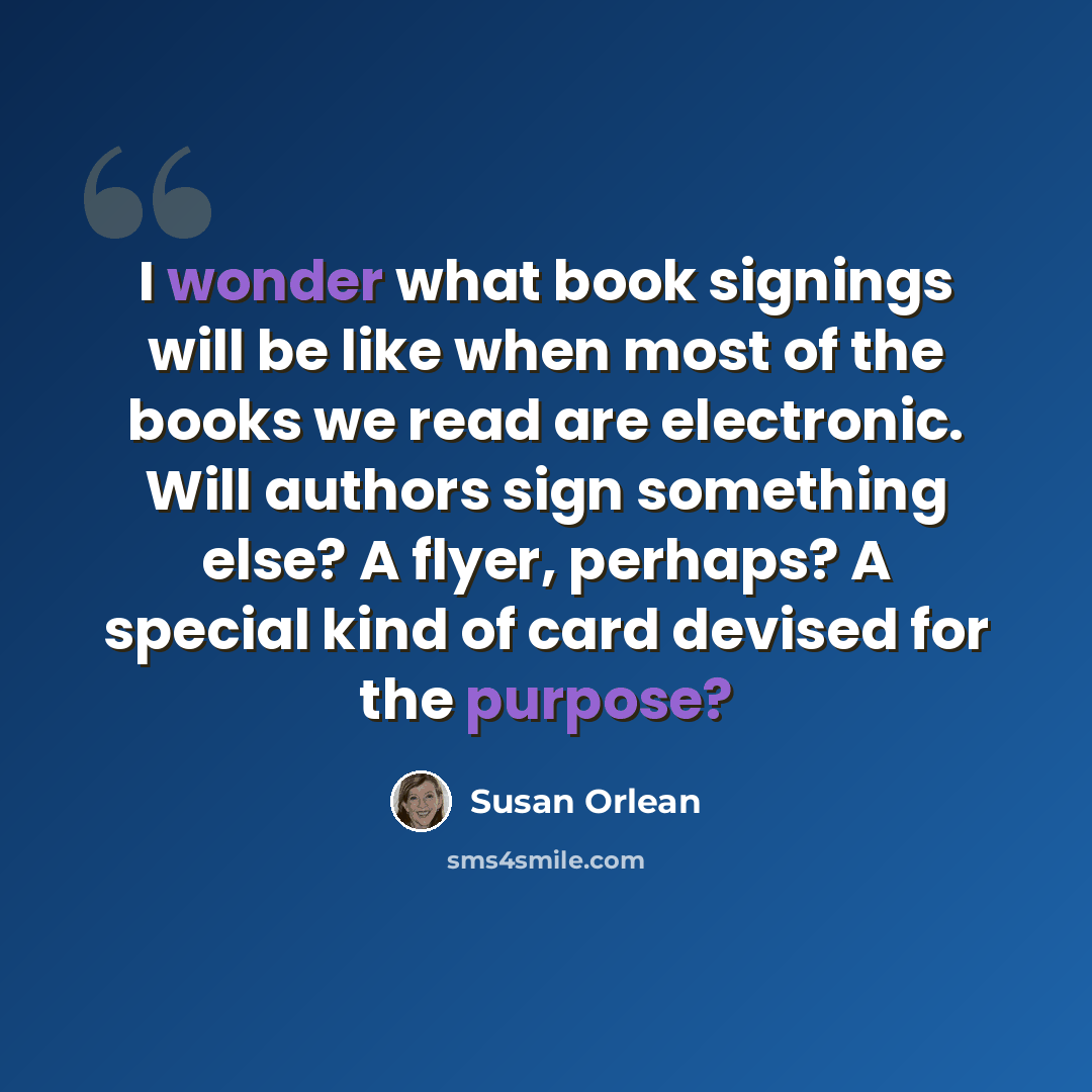 “I wonder what book signings will be like when most of the books we read are electronic. Will authors sign something else? A flyer, perhaps? A special kind of card devised for the purpose?” quote by Susan Orlean