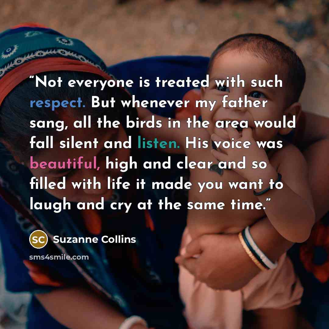 “Not everyone is treated with such respect. But whenever my father sang, all the birds in the area would fall silent and listen. His voice was beautiful, high and clear and so filled with life it made you want to laugh and cry at the same time.” quote by Suzanne Collins